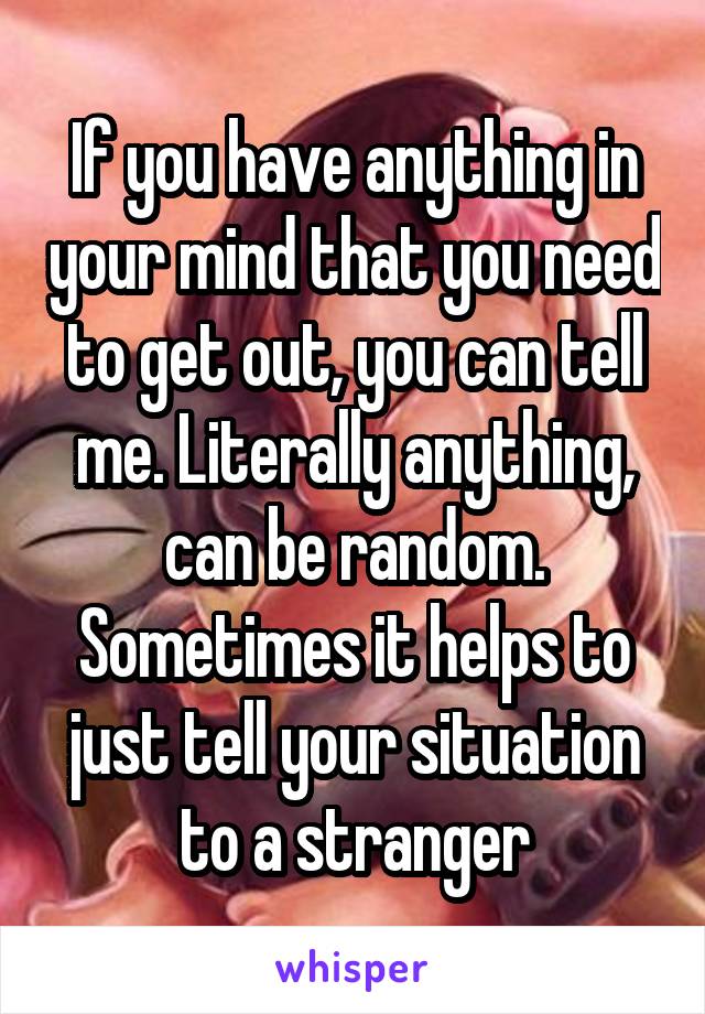 If you have anything in your mind that you need to get out, you can tell me. Literally anything, can be random. Sometimes it helps to just tell your situation to a stranger