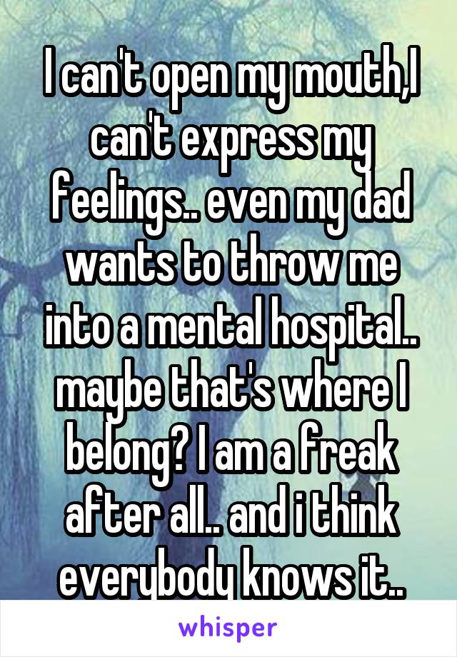 I can't open my mouth,I can't express my feelings.. even my dad wants to throw me into a mental hospital.. maybe that's where I belong? I am a freak after all.. and i think everybody knows it..