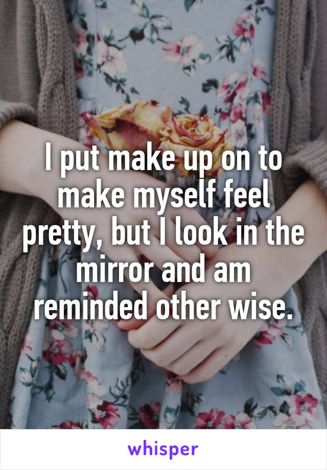 I put make up on to make myself feel pretty, but I look in the mirror and am reminded other wise.