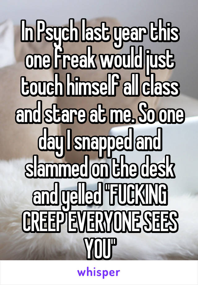 In Psych last year this one freak would just touch himself all class and stare at me. So one day I snapped and slammed on the desk and yelled "FUCKING CREEP EVERYONE SEES YOU"