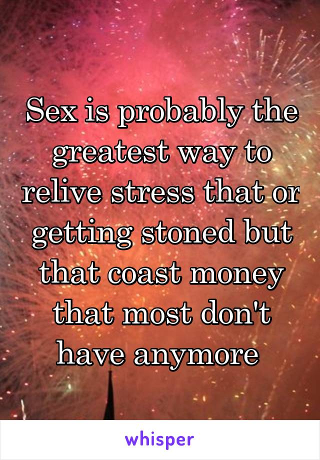 Sex is probably the greatest way to relive stress that or getting stoned but that coast money that most don't have anymore 