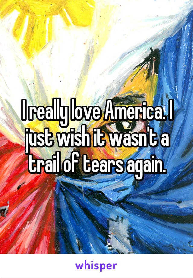 I really love America. I just wish it wasn't a trail of tears again.