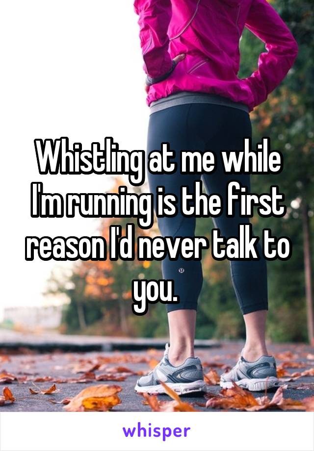 Whistling at me while I'm running is the first reason I'd never talk to you. 