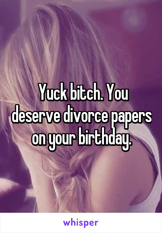  Yuck bitch. You deserve divorce papers on your birthday.