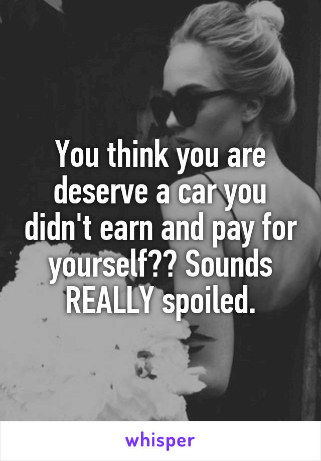 You think you are deserve a car you didn't earn and pay for yourself?? Sounds REALLY spoiled.