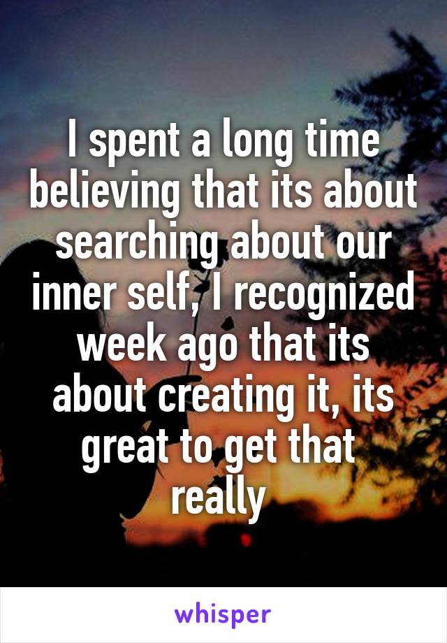 I spent a long time believing that its about searching about our inner self, I recognized week ago that its about creating it, its great to get that  really 
