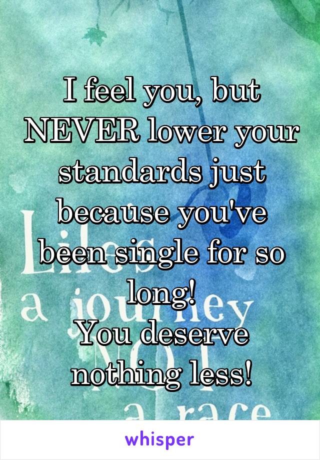 I feel you, but NEVER lower your standards just because you've been single for so long!
You deserve nothing less!
