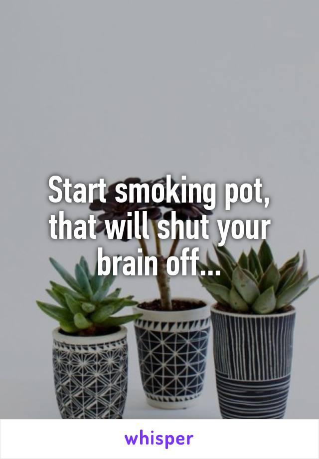 Start smoking pot, that will shut your brain off...