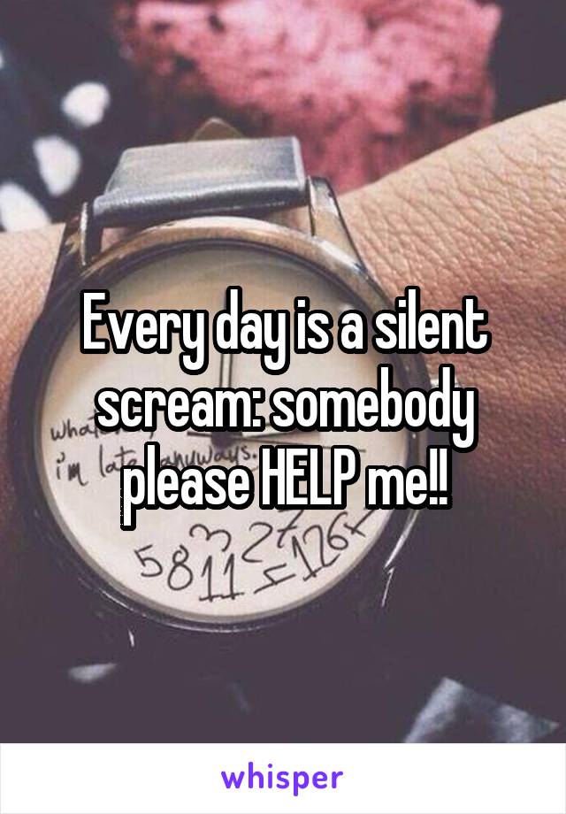 Every day is a silent scream: somebody please HELP me!!