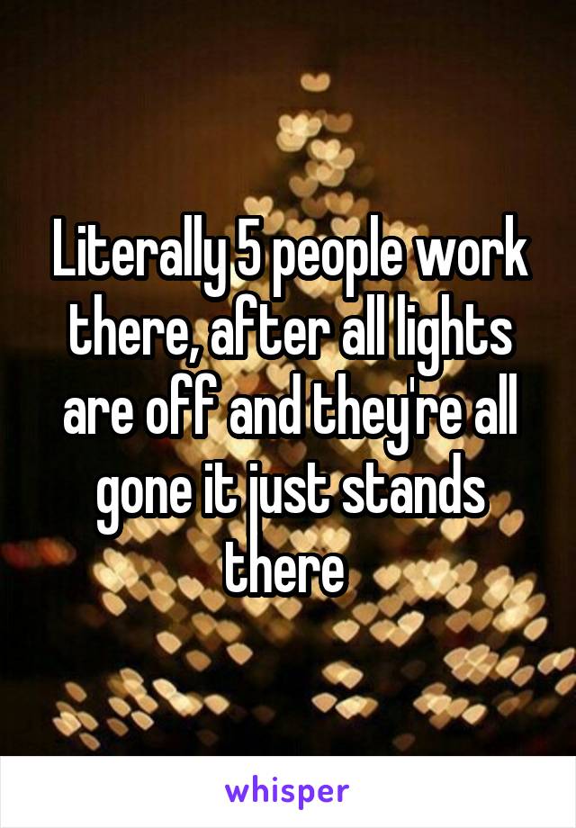 Literally 5 people work there, after all lights are off and they're all gone it just stands there 