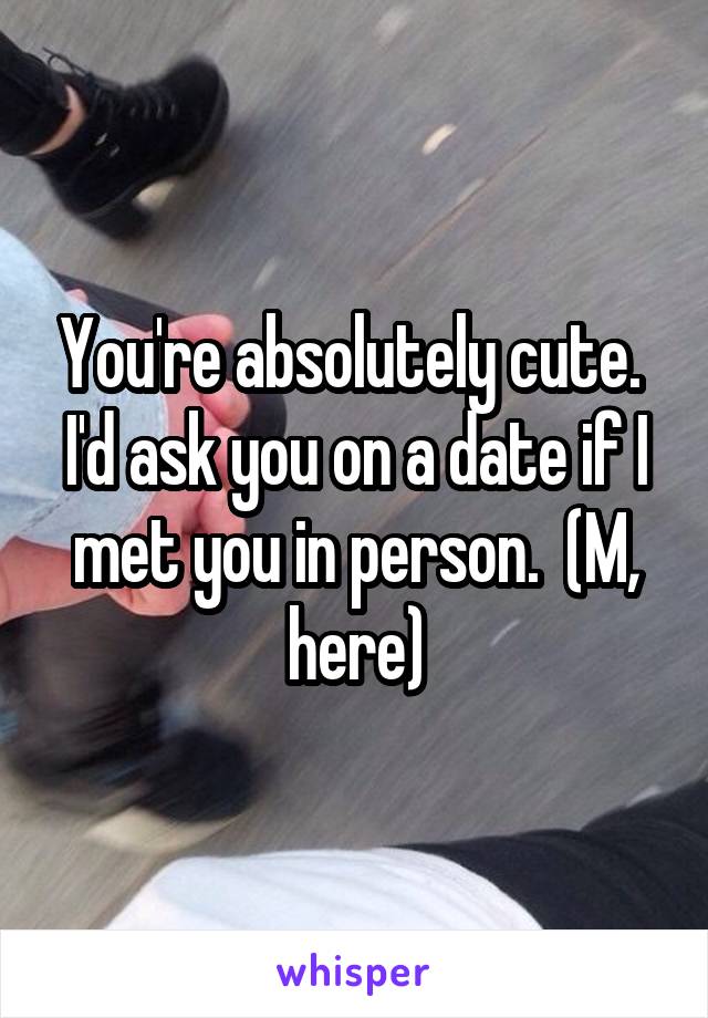 You're absolutely cute.  I'd ask you on a date if I met you in person.  (M, here)