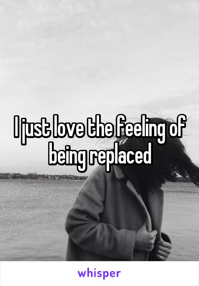 I just love the feeling of being replaced