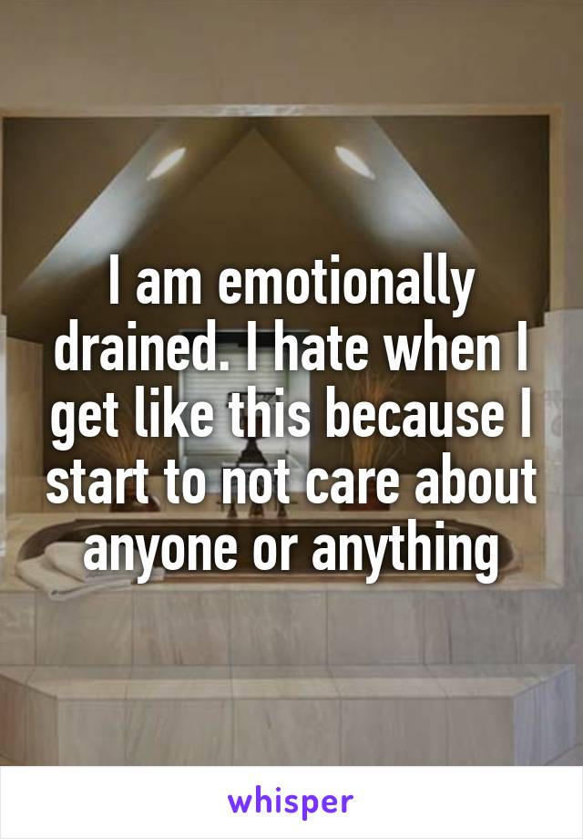 I am emotionally drained. I hate when I get like this because I start to not care about anyone or anything