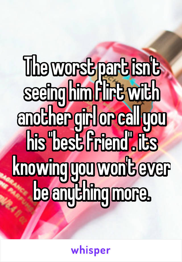 The worst part isn't seeing him flirt with another girl or call you his "best friend". its knowing you won't ever be anything more.