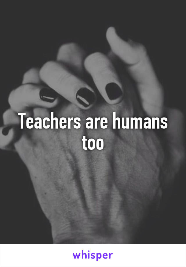 Teachers are humans too