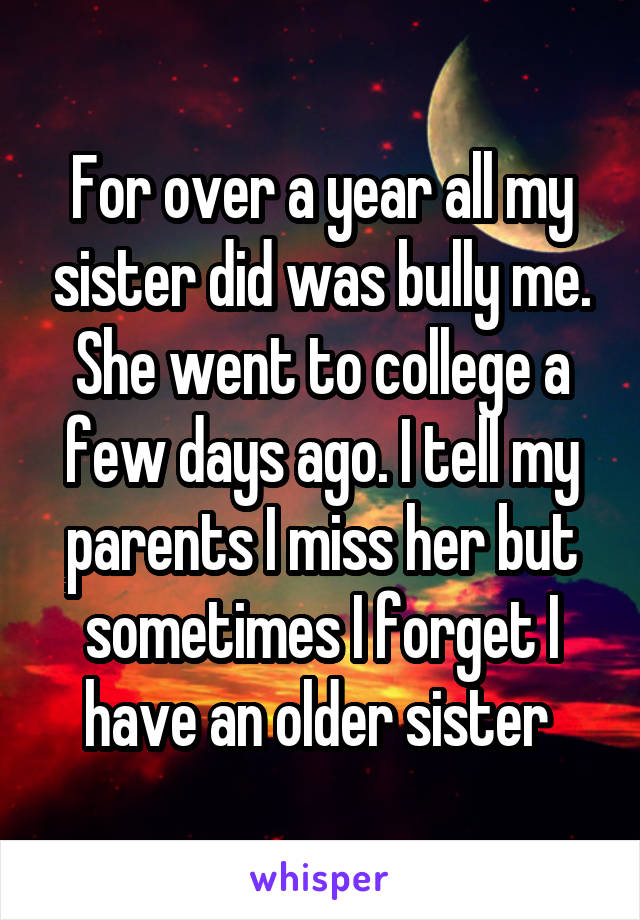 For over a year all my sister did was bully me. She went to college a few days ago. I tell my parents I miss her but sometimes I forget I have an older sister 