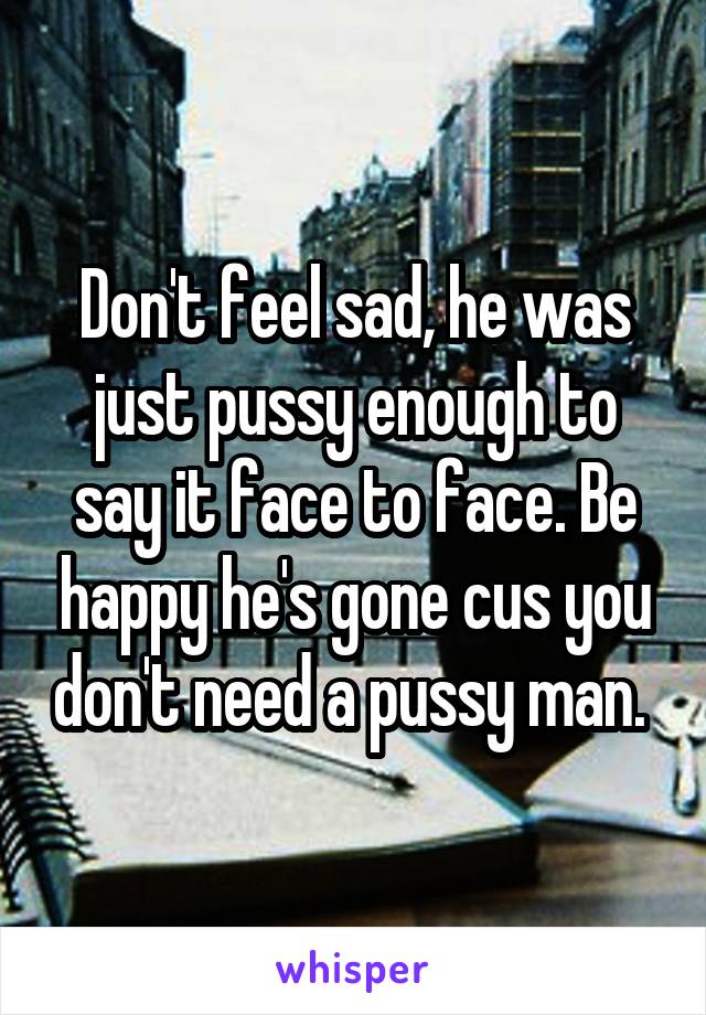 Don't feel sad, he was just pussy enough to say it face to face. Be happy he's gone cus you don't need a pussy man. 