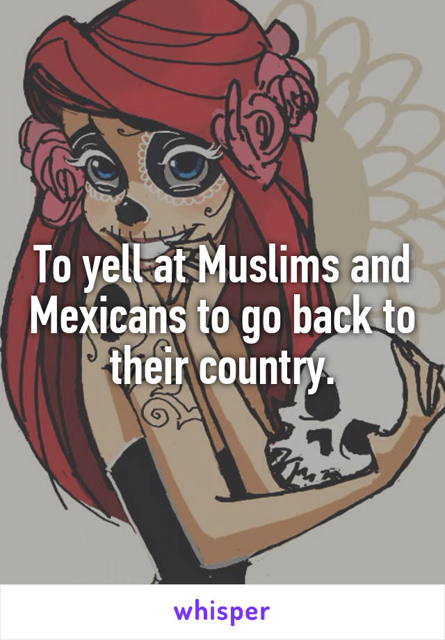 To yell at Muslims and Mexicans to go back to their country.