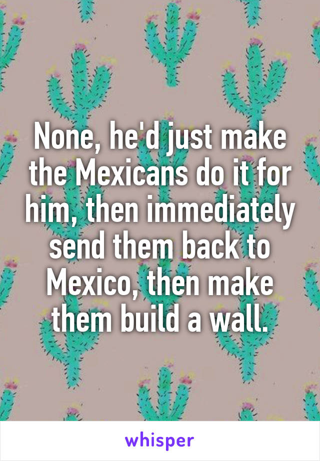 None, he'd just make the Mexicans do it for him, then immediately send them back to Mexico, then make them build a wall.