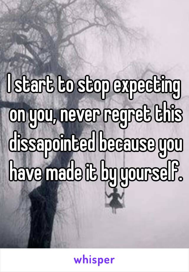 I start to stop expecting on you, never regret this dissapointed because you have made it by yourself.