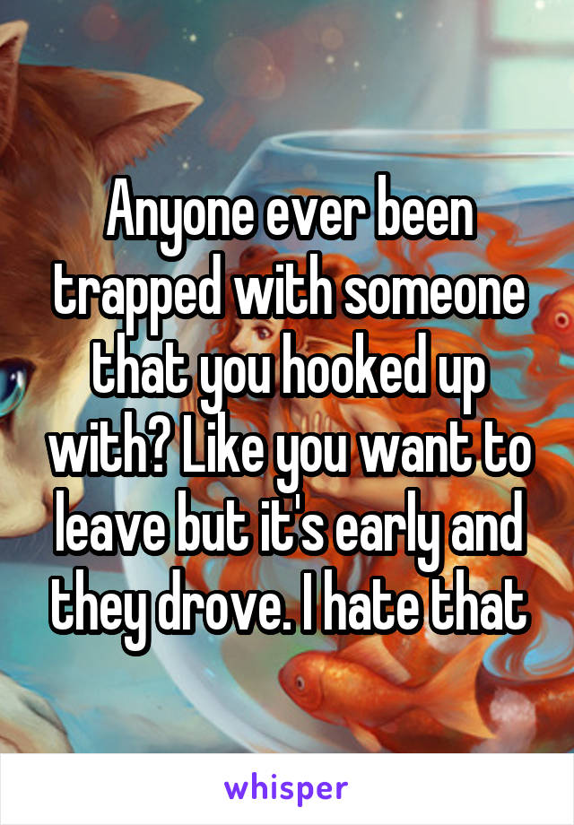 Anyone ever been trapped with someone that you hooked up with? Like you want to leave but it's early and they drove. I hate that