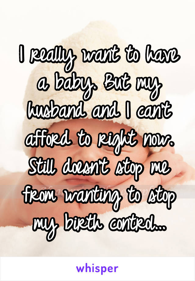 I really want to have a baby. But my husband and I can't afford to right now. Still doesn't stop me from wanting to stop my birth control...