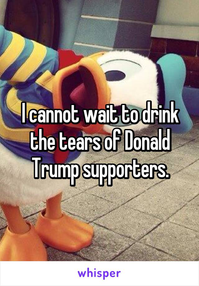 I cannot wait to drink the tears of Donald Trump supporters.