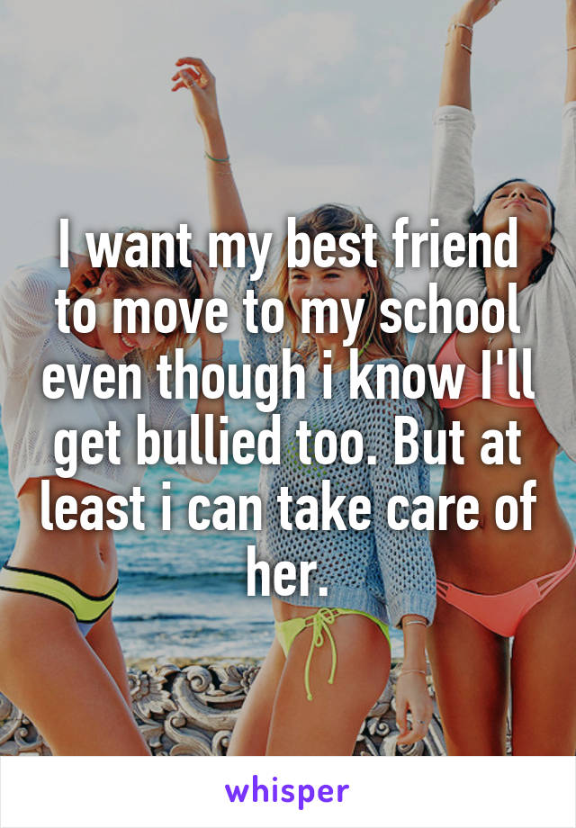 I want my best friend to move to my school even though i know I'll get bullied too. But at least i can take care of her.