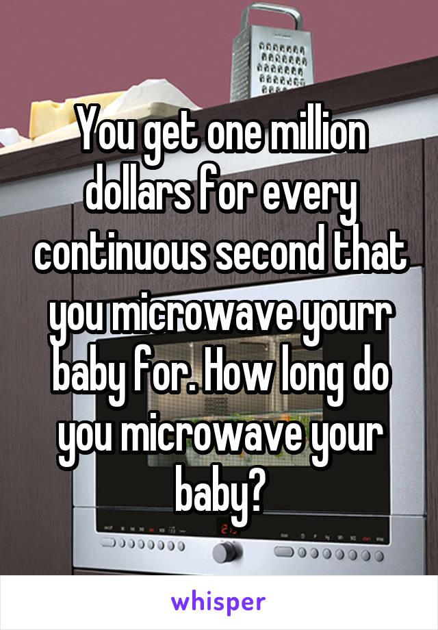 You get one million dollars for every continuous second that you microwave yourr baby for. How long do you microwave your baby?