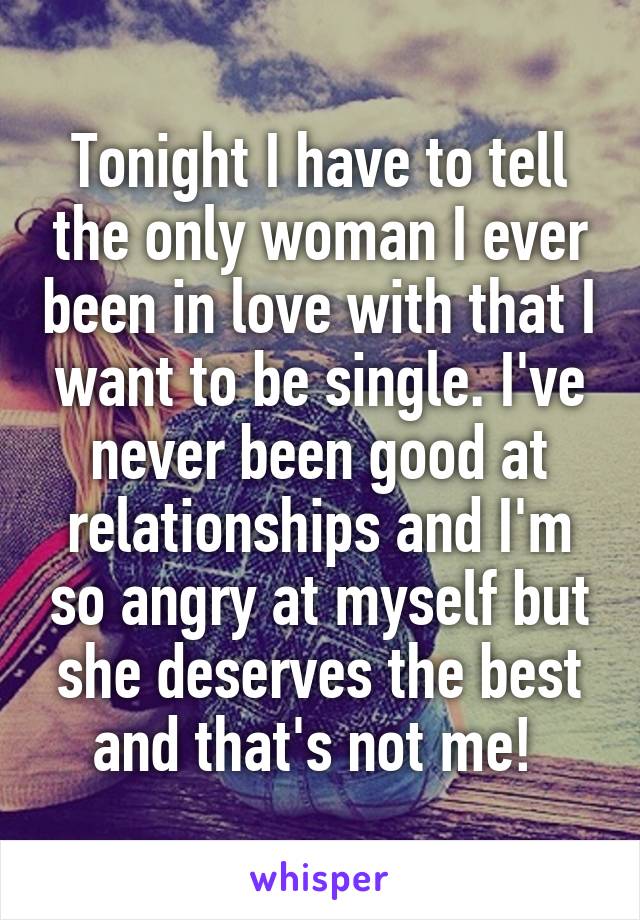 Tonight I have to tell the only woman I ever been in love with that I want to be single. I've never been good at relationships and I'm so angry at myself but she deserves the best and that's not me! 