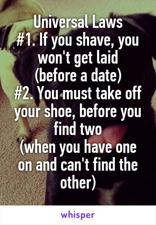 Universal Laws
#1. If you shave, you won't get laid
(before a date)
#2. You must take off your shoe, before you find two
(when you have one on and can't find the other)
