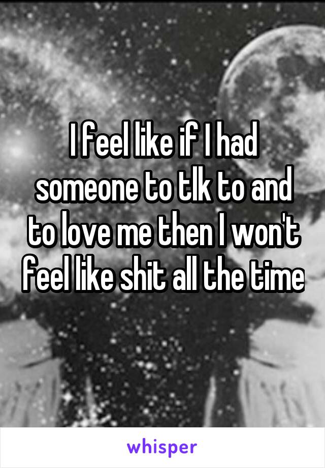 I feel like if I had someone to tlk to and to love me then I won't feel like shit all the time 