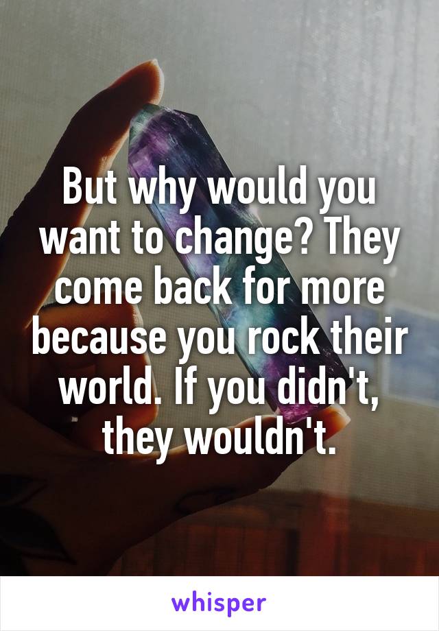 But why would you want to change? They come back for more because you rock their world. If you didn't, they wouldn't.
