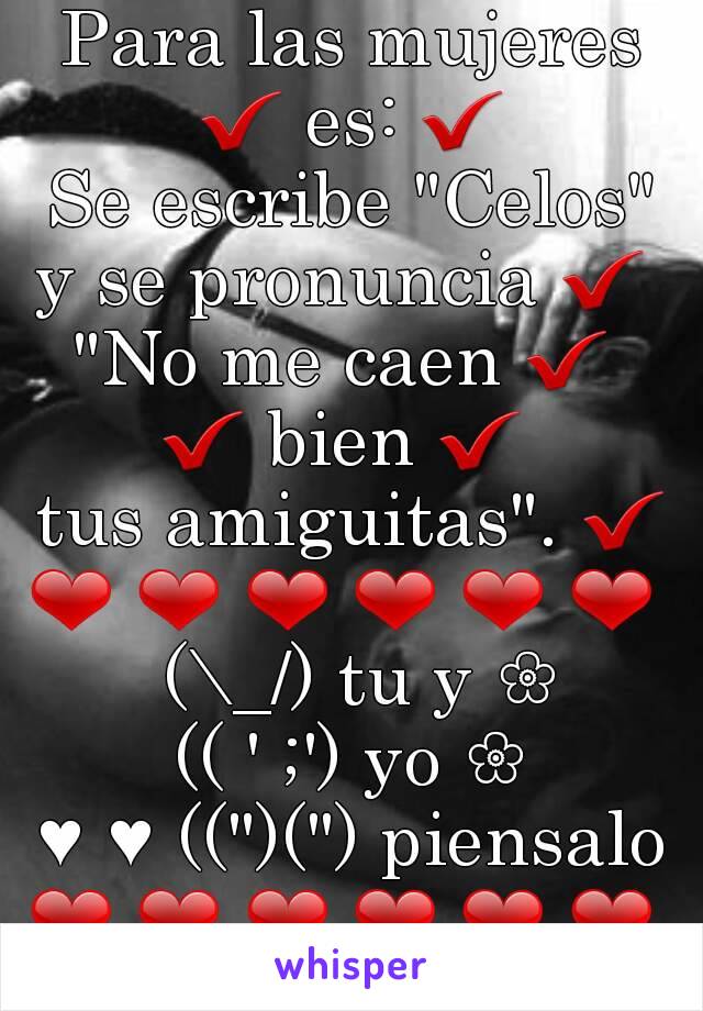 Para las mujeres ✔ es: ✔ 
Se escribe "Celos"
y se pronuncia ✔ 
"No me caen ✔ 
✔ bien ✔ 
 tus amiguitas". ✔ 
❤ ❤ ❤ ❤ ❤ ❤ 
 (\_/) tu y ❀
(( ' ;') yo ❀
♥ ♥ ((")(") piensalo
❤ ❤ ❤ ❤ ❤ ❤ 