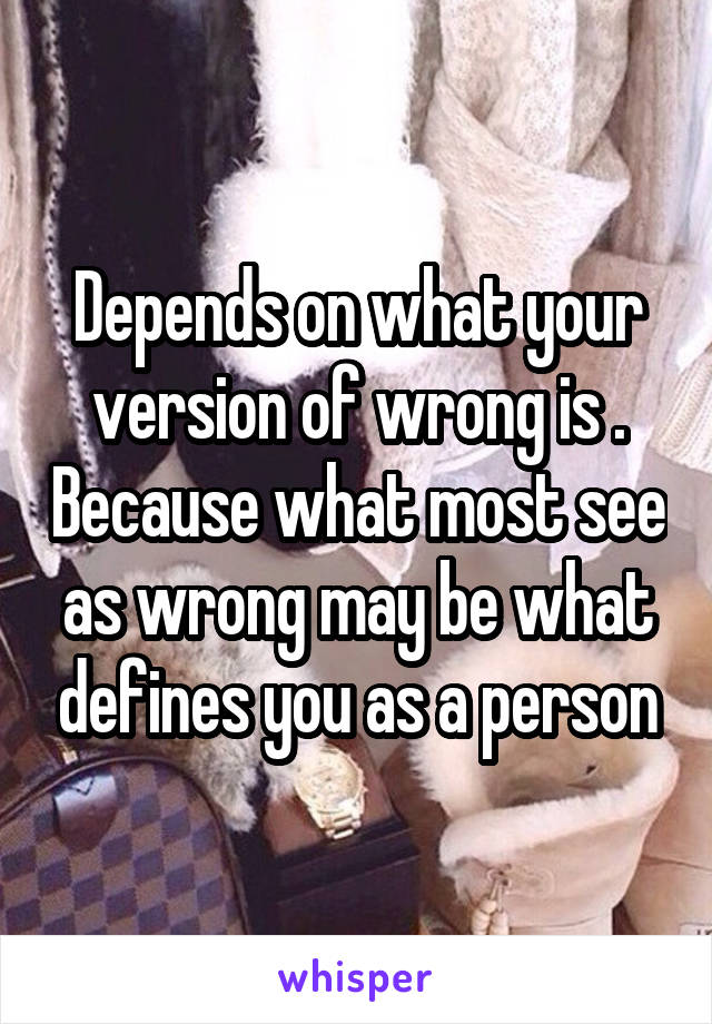 Depends on what your version of wrong is . Because what most see as wrong may be what defines you as a person