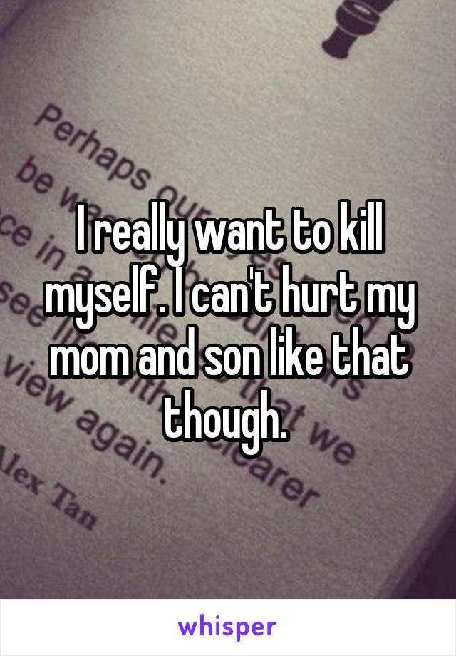 I really want to kill myself. I can't hurt my mom and son like that though. 