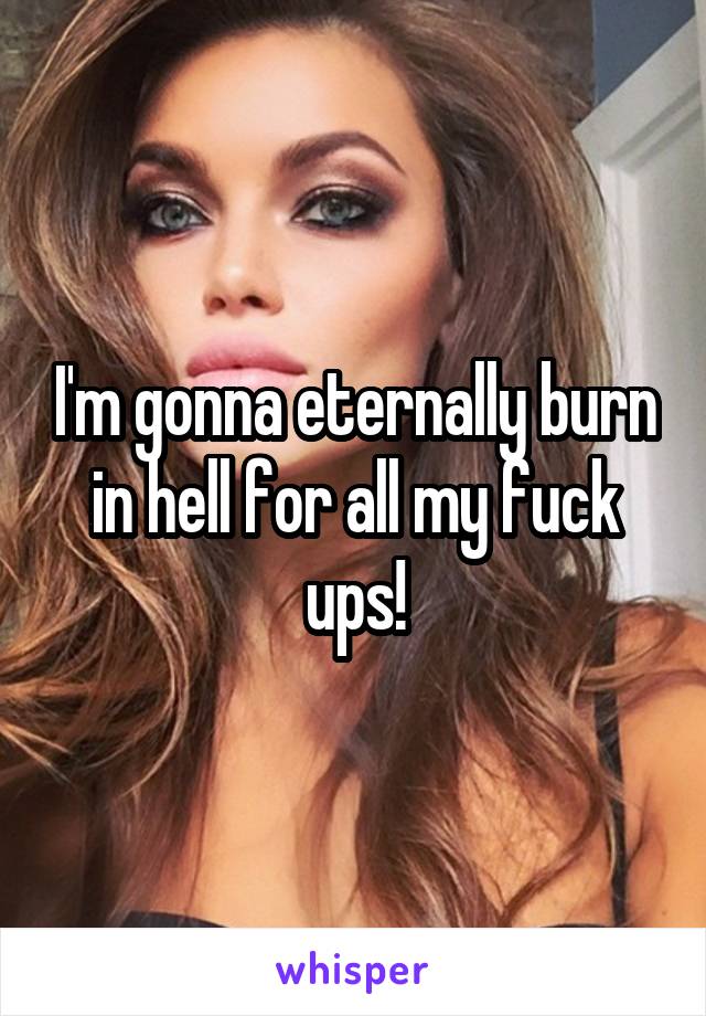 I'm gonna eternally burn in hell for all my fuck ups!