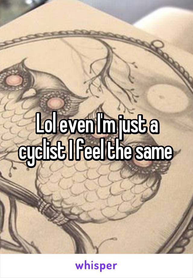 Lol even I'm just a cyclist I feel the same 
