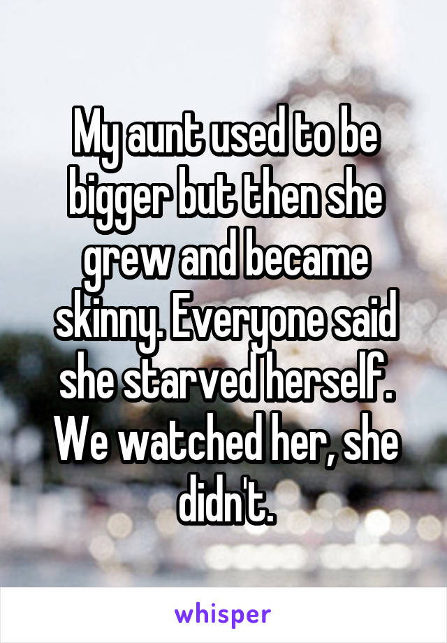 My aunt used to be bigger but then she grew and became skinny. Everyone said she starved herself. We watched her, she didn't.