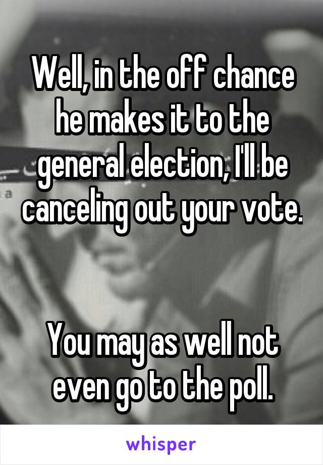 Well, in the off chance he makes it to the general election, I'll be canceling out your vote.  

You may as well not even go to the poll.