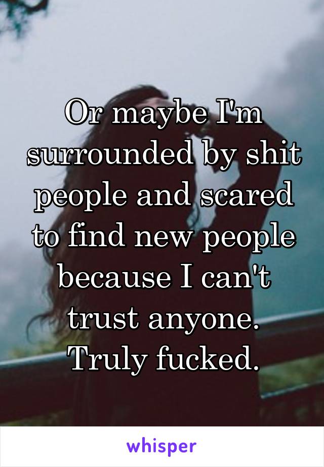 Or maybe I'm surrounded by shit people and scared to find new people because I can't trust anyone.
Truly fucked.