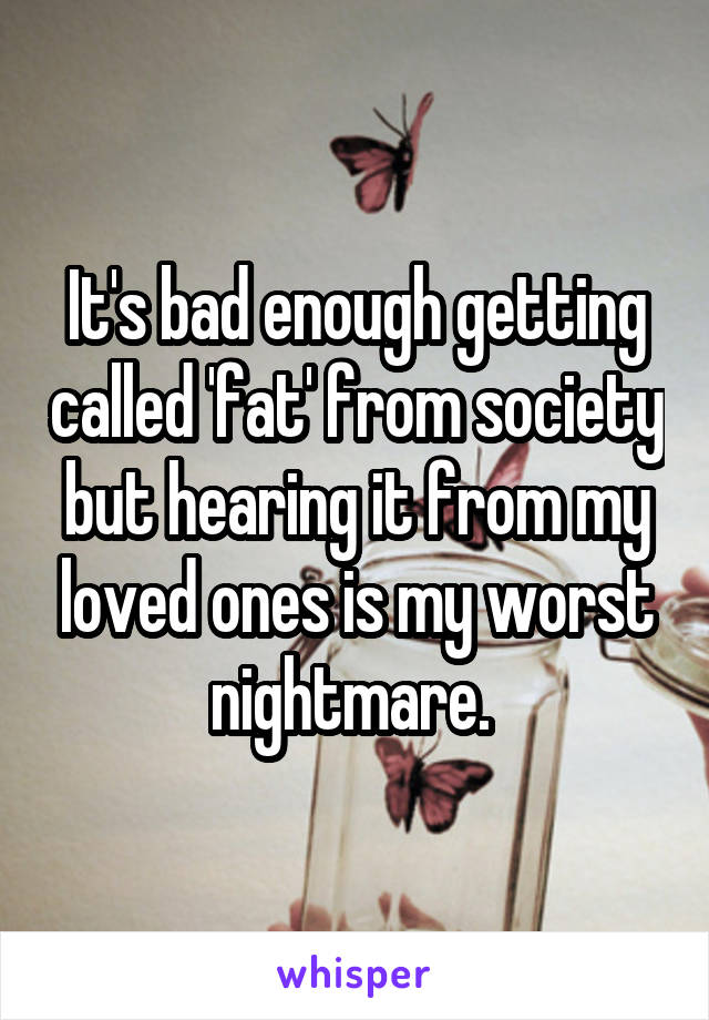 It's bad enough getting called 'fat' from society but hearing it from my loved ones is my worst nightmare. 