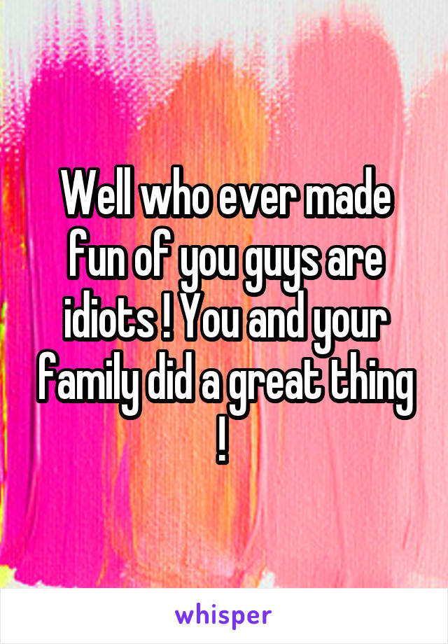 Well who ever made fun of you guys are idiots ! You and your family did a great thing ! 