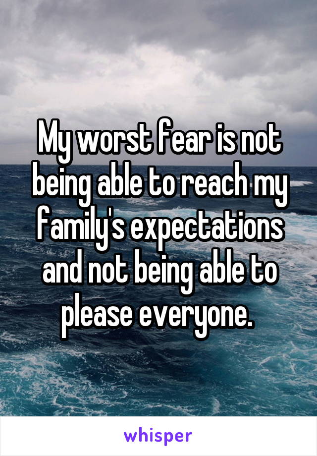 My worst fear is not being able to reach my family's expectations and not being able to please everyone. 