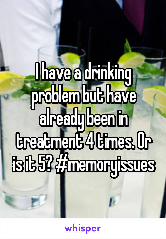 I have a drinking problem but have already been in treatment 4 times. Or is it 5? #memoryissues