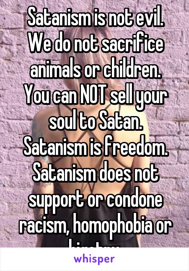 Satanism is not evil.
We do not sacrifice animals or children.
You can NOT sell your soul to Satan.
Satanism is freedom.
Satanism does not support or condone racism, homophobia or bigotry.