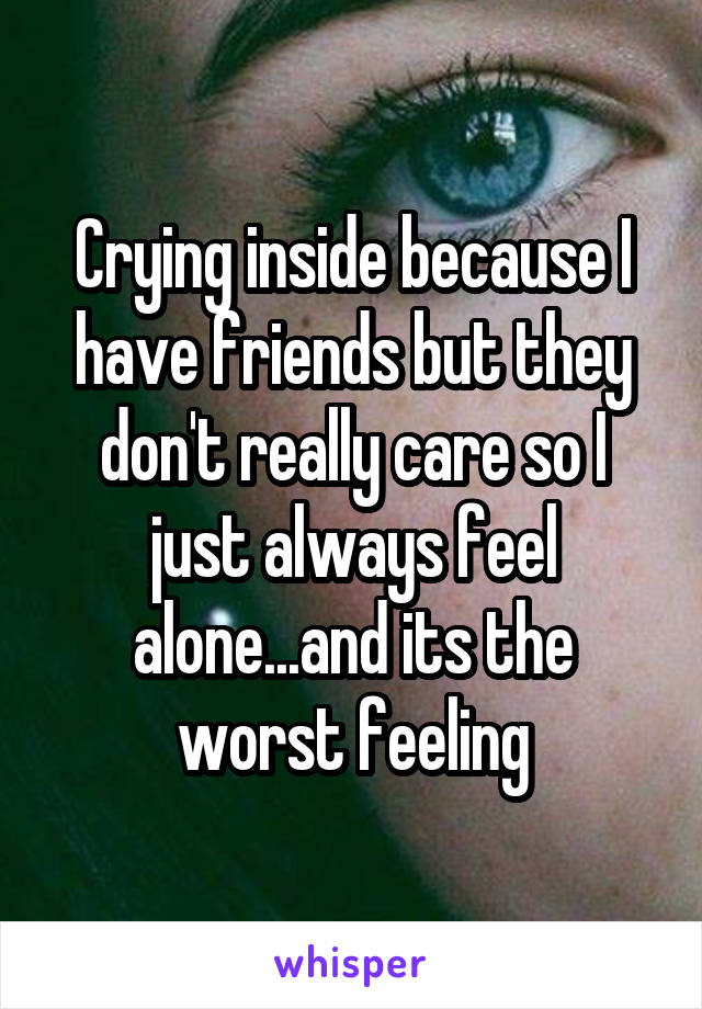 Crying inside because I have friends but they don't really care so I just always feel alone...and its the worst feeling