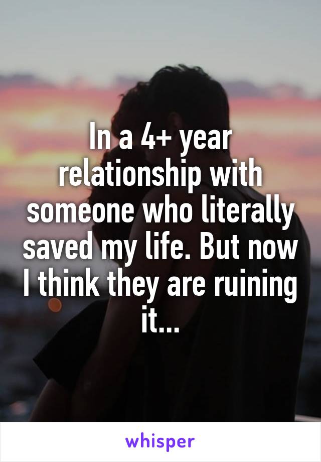 In a 4+ year relationship with someone who literally saved my life. But now I think they are ruining it...