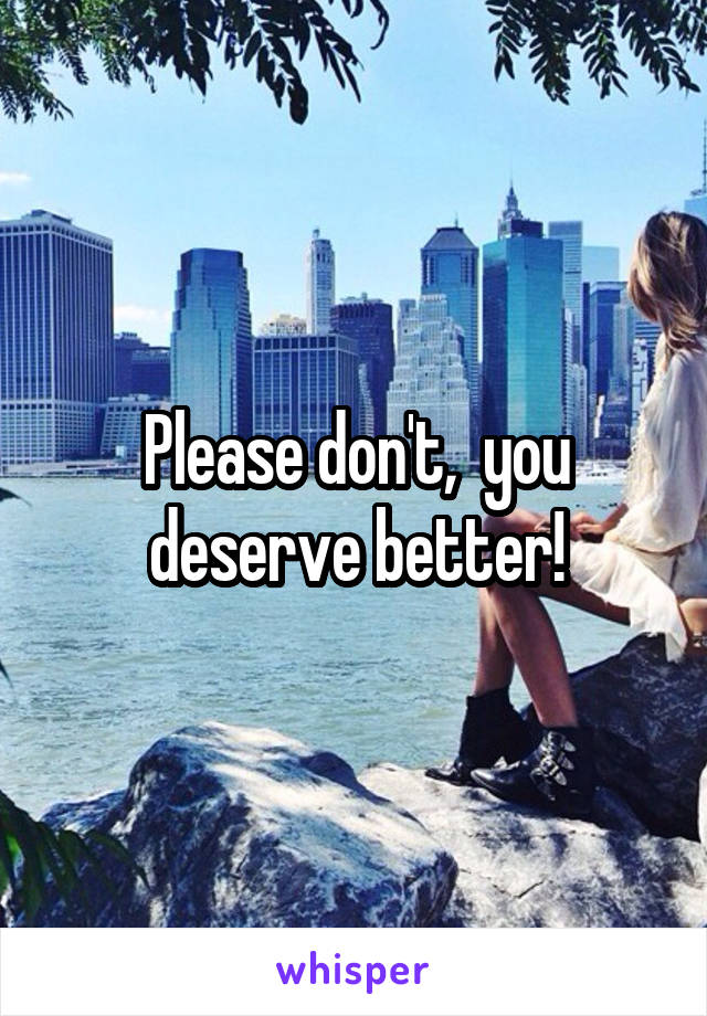 Please don't,  you deserve better!