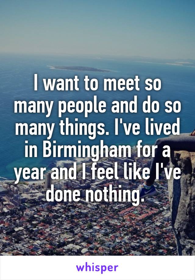 I want to meet so many people and do so many things. I've lived in Birmingham for a year and I feel like I've done nothing. 